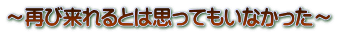 ～再び来れるとは思ってもいなかった～